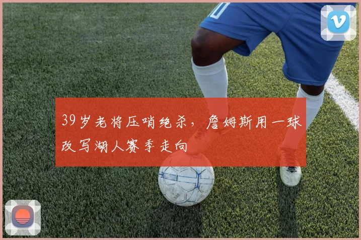 39岁老将压哨绝杀，詹姆斯用一球改写湖人赛季走向 - 好博体育网址赛事配图