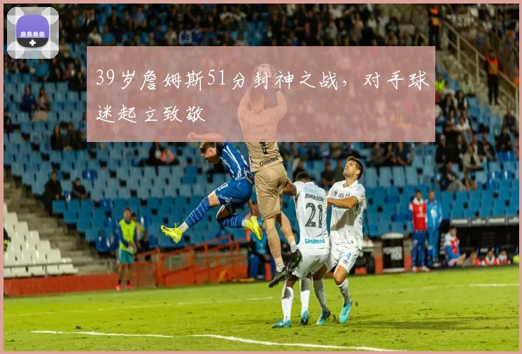 39岁詹姆斯51分封神之战，对手球迷起立致敬 - 好博体育网址赛事配图